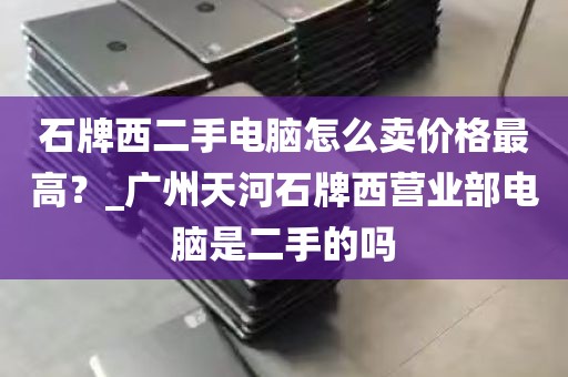 石牌西二手电脑怎么卖价格最高？_广州天河石牌西营业部电脑是二手的吗
