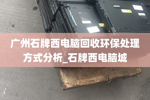 广州石牌西电脑回收环保处理方式分析_石牌西电脑城