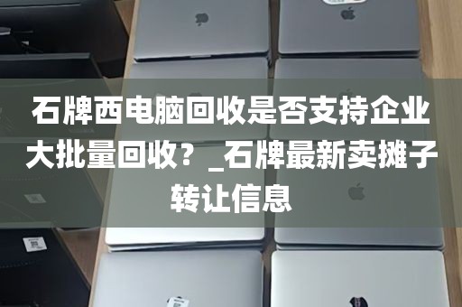 石牌西电脑回收是否支持企业大批量回收？_石牌最新卖摊子转让信息