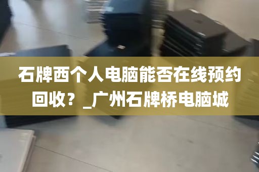 石牌西个人电脑能否在线预约回收？_广州石牌桥电脑城