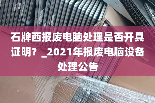 石牌西报废电脑处理是否开具证明？_2021年报废电脑设备处理公告