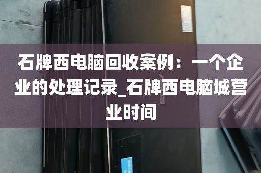 石牌西电脑回收案例：一个企业的处理记录_石牌西电脑城营业时间