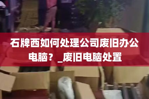 石牌西如何处理公司废旧办公电脑？_废旧电脑处置