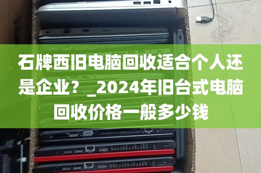 石牌西旧电脑回收适合个人还是企业？_2024年旧台式电脑回收价格一般多少钱