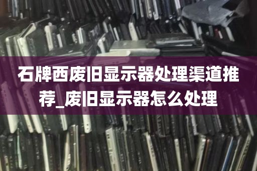 石牌西废旧显示器处理渠道推荐_废旧显示器怎么处理