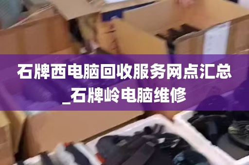 石牌西电脑回收服务网点汇总_石牌岭电脑维修