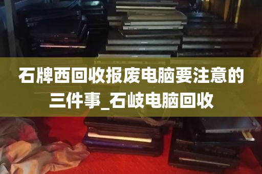 石牌西回收报废电脑要注意的三件事_石岐电脑回收