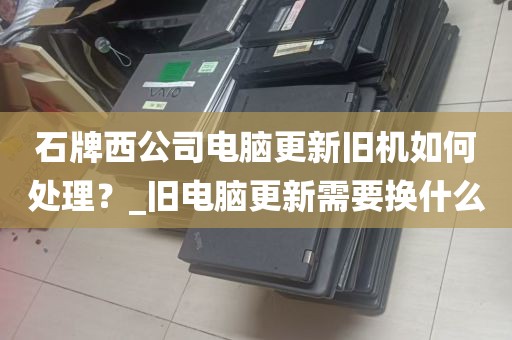 石牌西公司电脑更新旧机如何处理？_旧电脑更新需要换什么