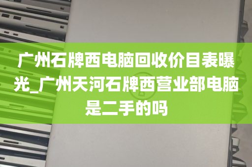 广州石牌西电脑回收价目表曝光_广州天河石牌西营业部电脑是二手的吗