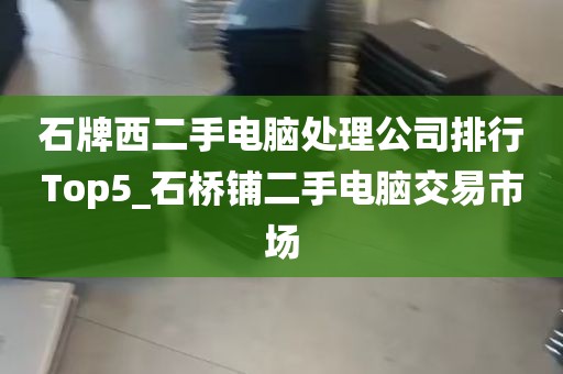 石牌西二手电脑处理公司排行Top5_石桥铺二手电脑交易市场