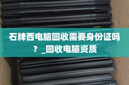 石牌西电脑回收需要身份证吗？_回收电脑资质