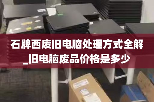 石牌西废旧电脑处理方式全解_旧电脑废品价格是多少