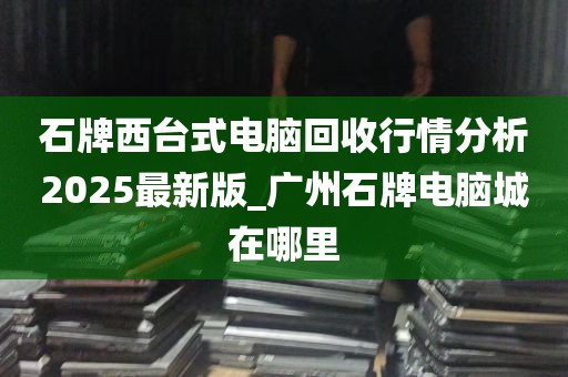 石牌西台式电脑回收行情分析2025最新版_广州石牌电脑城在哪里