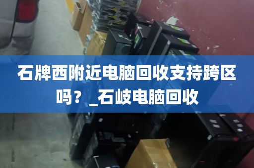石牌西附近电脑回收支持跨区吗？_石岐电脑回收