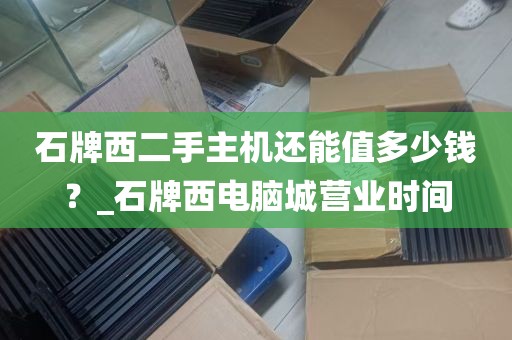 石牌西二手主机还能值多少钱？_石牌西电脑城营业时间