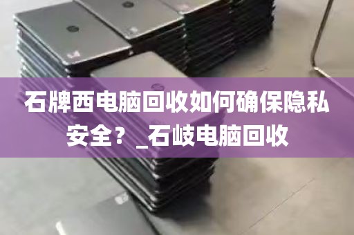石牌西电脑回收如何确保隐私安全？_石岐电脑回收