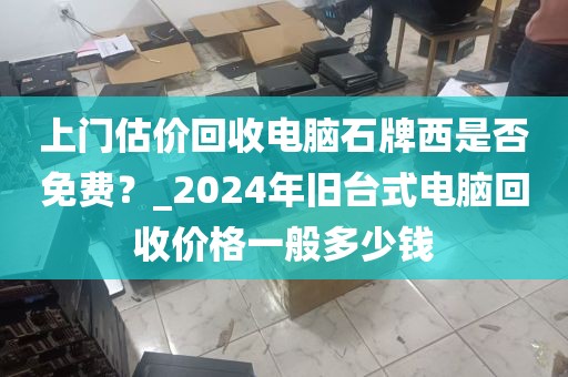 上门估价回收电脑石牌西是否免费？_2024年旧台式电脑回收价格一般多少钱