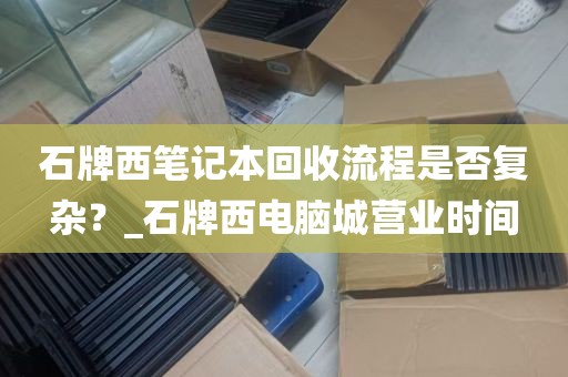 石牌西笔记本回收流程是否复杂？_石牌西电脑城营业时间