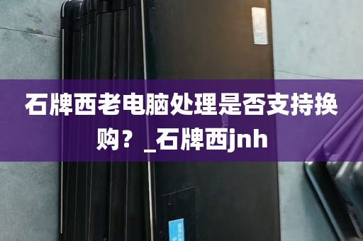石牌西老电脑处理是否支持换购？_石牌西jnh