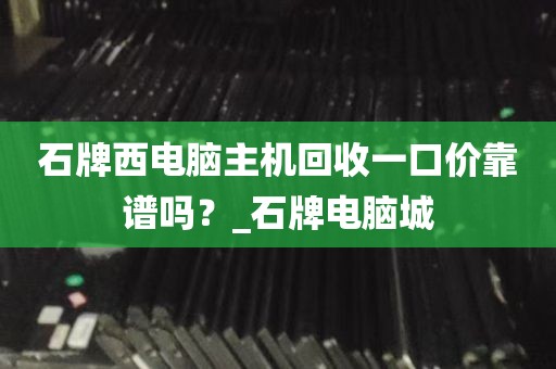石牌西电脑主机回收一口价靠谱吗？_石牌电脑城