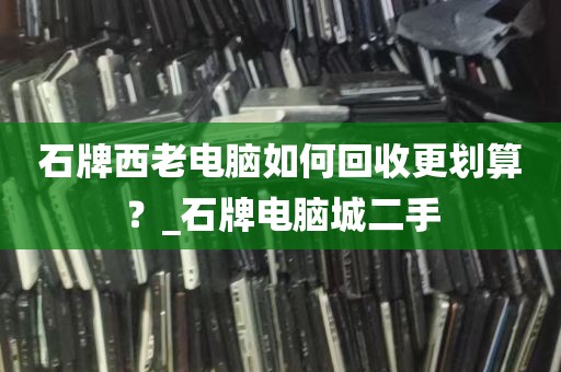 石牌西老电脑如何回收更划算？_石牌电脑城二手