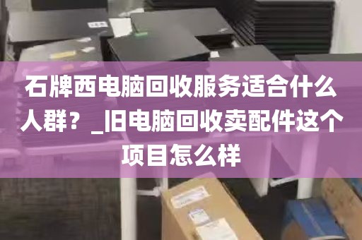 石牌西电脑回收服务适合什么人群？_旧电脑回收卖配件这个项目怎么样